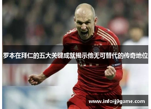 罗本在拜仁的五大关键成就揭示他无可替代的传奇地位